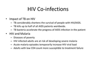 HIV Co-infections
• Impact of TB on HIV
– TB considerably shortens the survival of people with HIV/AIDS.
– TB kills up to half of all AIDS patients worldwide.
– TB bacteria accelerate the progress of AIDS infection in the patient
• HIV and Malaria
– Diseases of poverty
– HIV infected adults are at risk of developing severe malaria
– Acute malaria episodes temporarily increase HIV viral load
– Adults with low CD4 count more susceptible to treatment failure
 