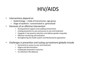 HIV/AIDS
• Interventions depend on
– Epidemiology – mode of transmission, age group
– Stage of epidemic –concentrated vs. generalized
• Elements of an effective intervention
• Strong political support and enabling environment.
• Linking prevention to care and access to care and treatment
• Integrate it into poverty reduction and address gender inequality
• Effective monitoring and evaluation
• Strengthening the health system and Multisectoral approaches
• Challenges in prevention and scaling up treatment globally include
• Constraints to access to care and treatment
• Stigma and discrimination
• Inadequate prevention measures.
• Co-infections (TB, Malaria)
 