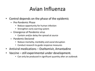 Avian Influenza
• Control depends on the phase of the epidemic
– Pre-Pandemic Phase
• Reduce opportunity for human infection
• Strengthen early warning system
– Emergence of Pandemic virus
• Contain and/or delay the spread at source
– Pandemic Declared
• Reduce mortality, morbidity and social disruption
• Conduct research to guide response measures
• Antiviral medications – Oseltamivir, Amantadine
• Vaccine – still experimental under development.
• Can only be produced in significant quantity after an outbreak
 