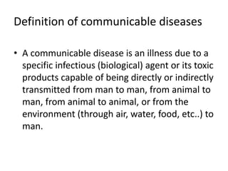 Definition of communicable diseases
• A communicable disease is an illness due to a
specific infectious (biological) agent or its toxic
products capable of being directly or indirectly
transmitted from man to man, from animal to
man, from animal to animal, or from the
environment (through air, water, food, etc..) to
man.
 
