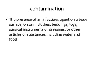 contamination
• The presence of an infectious agent on a body
surface, on or in clothes, beddings, toys,
surgical instruments or dressings, or other
articles or substances including water and
food
 