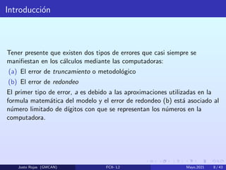 Introducción
Tener presente que existen dos tipos de errores que casi siempre se
manifiestan en los cálculos mediante las computadoras:
(a) El error de truncamiento o metodológico
(b) El error de redondeo
El primer tipo de error, a es debido a las aproximaciones utilizadas en la
formula matemática del modelo y el error de redondeo (b) está asociado al
número limitado de dı́gitos con que se representan los números en la
computadora.
Justo Rojas (GMCAN) FCII- L2 Mayo,2021 8 / 43
 
