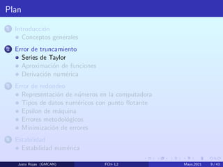 Plan
1 Introducción
Conceptos generales
2 Error de truncamiento
Series de Taylor
Aproximación de funciones
Derivación numérica
3 Error de redondeo
Representación de números en la computadora
Tipos de datos numéricos con punto flotante
Epsilon de máquina
Errores metodológicos
Minimización de errores
4 Estabilidad
Estabilidad numérica
Justo Rojas (GMCAN) FCII- L2 Mayo,2021 9 / 43
 