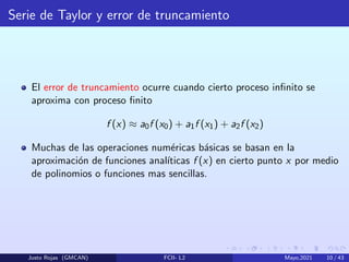 Serie de Taylor y error de truncamiento
El error de truncamiento ocurre cuando cierto proceso infinito se
aproxima con proceso finito
f (x) ≈ a0f (x0) + a1f (x1) + a2f (x2)
Muchas de las operaciones numéricas básicas se basan en la
aproximación de funciones analı́ticas f (x) en cierto punto x por medio
de polinomios o funciones mas sencillas.
Justo Rojas (GMCAN) FCII- L2 Mayo,2021 10 / 43
 