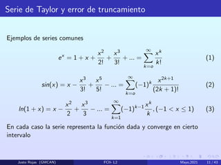 Serie de Taylor y error de truncamiento
Ejemplos de series comunes
ex
= 1 + x +
x2
2!
+
x3
3!
+ ... =
∞
X
k=o
xk
k!
(1)
sin(x) = x −
x3
3!
+
x5
5!
− ... =
∞
X
k=o
(−1)k x2k+1
(2k + 1)!
(2)
ln(1 + x) = x −
x2
2
+
x3
3
− ... =
∞
X
k=1
(−1)k−1 xk
k
, (−1 < x ≤ 1) (3)
En cada caso la serie representa la función dada y converge en cierto
intervalo
Justo Rojas (GMCAN) FCII- L2 Mayo,2021 11 / 43
 