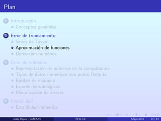 Plan
1 Introducción
Conceptos generales
2 Error de truncamiento
Series de Taylor
Aproximación de funciones
Derivación numérica
3 Error de redondeo
Representación de números en la computadora
Tipos de datos numéricos con punto flotante
Epsilon de máquina
Errores metodológicos
Minimización de errores
4 Estabilidad
Estabilidad numérica
Justo Rojas (GMCAN) FCII- L2 Mayo,2021 13 / 43
 