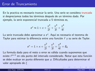 Error de Truncamiento
En la practica es necesario truncar la serie. Una serie se considera truncada
si despreciamos todos los términos después de un término dado. Por
ejemplo, la serie exponencial truncada a 5 términos es,
ex
≈ 1 + x +
x2
2!
+
x3
3!
+
x4
4!
La serie truncada debe aproximar a ex . Aquı́ es necesario el teorema de
Taylor para estimar la diferencia entre una función f y su serie de Taylor.
ex
= 1 + x +
x2
2!
+
x3
3!
+
x4
4!
+ E6
La formula dada para el resto o error es válida cuando suponemos que
existe f n+1 en cda punto del intervalo considerado. Notar que esta función
se debe evaluar en punto diferente que a. Dificultades para determinar el
valor apropiado de ξ
Justo Rojas (GMCAN) FCII- L2 Mayo,2021 15 / 43
 