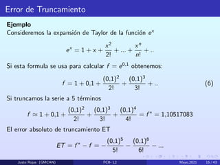 Error de Truncamiento
Ejemplo
Consideremos la expansión de Taylor de la función ex
ex
= 1 + x +
x2
2!
+ ... +
xn
n!
+ ..
Si esta formula se usa para calcular f = e0,1 obtenemos:
f = 1 + 0,1 +
(0,1)2
2!
+
(0,1)3
3!
+ .. (6)
Si truncamos la serie a 5 términos
f ≈ 1 + 0,1 +
(0,1)2
2!
+
(0,1)3
3!
+
(0,1)4
4!
= f ∗
= 1,10517083
El error absoluto de truncamiento ET
ET = f ∗
− f = −
(0,1)5
5!
−
(0,1)6
6!
− ...
Justo Rojas (GMCAN) FCII- L2 Mayo,2021 16 / 43
 