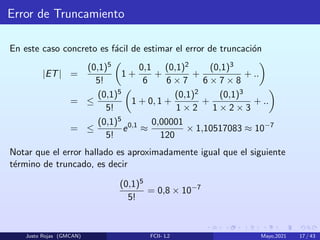 Error de Truncamiento
En este caso concreto es fácil de estimar el error de truncación
|ET| =
(0,1)5
5!

1 +
0,1
6
+
(0,1)2
6 × 7
+
(0,1)3
6 × 7 × 8
+ ..

= ≤
(0,1)5
5!

1 + 0, 1 +
(0,1)2
1 × 2
+
(0,1)3
1 × 2 × 3
+ ..

= ≤
(0,1)5
5!
e0,1
≈
0,00001
120
× 1,10517083 ≈ 10−7
Notar que el error hallado es aproximadamente igual que el siguiente
término de truncado, es decir
(0,1)5
5!
= 0,8 × 10−7
Justo Rojas (GMCAN) FCII- L2 Mayo,2021 17 / 43
 