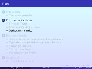 Plan
1 Introducción
Conceptos generales
2 Error de truncamiento
Series de Taylor
Aproximación de funciones
Derivación numérica
3 Error de redondeo
Representación de números en la computadora
Tipos de datos numéricos con punto flotante
Epsilon de máquina
Errores metodológicos
Minimización de errores
4 Estabilidad
Estabilidad numérica
Justo Rojas (GMCAN) FCII- L2 Mayo,2021 18 / 43
 