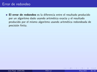 Error de redondeo
El error de redondeo es la diferencia entre el resultado producido
por un algoritmo dado usando aritmética exacta y el resultado
producido por el mismo algoritmo usando aritmética redondeada de
precisión finita.
Justo Rojas (GMCAN) FCII- L2 Mayo,2021 20 / 43
 