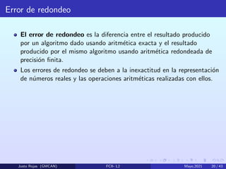 Error de redondeo
El error de redondeo es la diferencia entre el resultado producido
por un algoritmo dado usando aritmética exacta y el resultado
producido por el mismo algoritmo usando aritmética redondeada de
precisión finita.
Los errores de redondeo se deben a la inexactitud en la representación
de números reales y las operaciones aritméticas realizadas con ellos.
Justo Rojas (GMCAN) FCII- L2 Mayo,2021 20 / 43
 