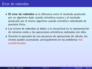 Error de redondeo
El error de redondeo es la diferencia entre el resultado producido
por un algoritmo dado usando aritmética exacta y el resultado
producido por el mismo algoritmo usando aritmética redondeada de
precisión finita.
Los errores de redondeo se deben a la inexactitud en la representación
de números reales y las operaciones aritméticas realizadas con ellos.
Durante la ejecusión de una secuencia de operaciones de cálculo, los
errores pueden acumularse, principalmente en los problemas mal
acondicionados.
Justo Rojas (GMCAN) FCII- L2 Mayo,2021 20 / 43
 