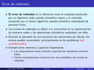Error de redondeo
El error de redondeo es la diferencia entre el resultado producido
por un algoritmo dado usando aritmética exacta y el resultado
producido por el mismo algoritmo usando aritmética redondeada de
precisión finita.
Los errores de redondeo se deben a la inexactitud en la representación
de números reales y las operaciones aritméticas realizadas con ellos.
Durante la ejecusión de una secuencia de operaciones de cálculo, los
errores pueden acumularse, principalmente en los problemas mal
acondicionados.
Siempre tener presente 2 aspectos importantes
I Las computadoras tienen limitada capacidad de representar números
reales
I Ciertas manipulaciones numéricas son muy sensibles a los errores de
redondeo.
Justo Rojas (GMCAN) FCII- L2 Mayo,2021 20 / 43
 