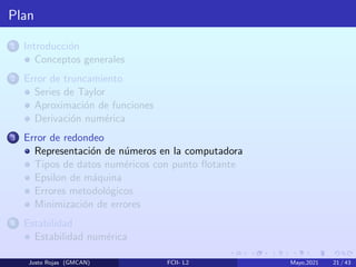 Plan
1 Introducción
Conceptos generales
2 Error de truncamiento
Series de Taylor
Aproximación de funciones
Derivación numérica
3 Error de redondeo
Representación de números en la computadora
Tipos de datos numéricos con punto flotante
Epsilon de máquina
Errores metodológicos
Minimización de errores
4 Estabilidad
Estabilidad numérica
Justo Rojas (GMCAN) FCII- L2 Mayo,2021 21 / 43
 