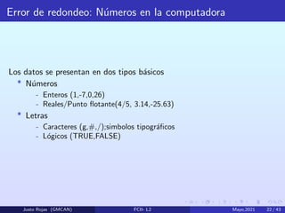 Error de redondeo: Números en la computadora
Los datos se presentan en dos tipos básicos
* Números
- Enteros (1,-7,0,26)
- Reales/Punto flotante(4/5, 3.14,-25.63)
* Letras
- Caracteres (g,#,/);simbolos tipográficos
- Lógicos (TRUE,FALSE)
Justo Rojas (GMCAN) FCII- L2 Mayo,2021 22 / 43
 