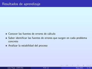 Resultados de aprendizaje
Conocer las fuentes de errores de cálculo
Saber identificar las fuentes de errores que surgen en cada problema
concreto
Analizar la estabilidad del proceso
Justo Rojas (GMCAN) FCII- L2 Mayo,2021 3 / 43
 