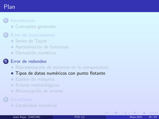Plan
1 Introducción
Conceptos generales
2 Error de truncamiento
Series de Taylor
Aproximación de funciones
Derivación numérica
3 Error de redondeo
Representación de números en la computadora
Tipos de datos numéricos con punto flotante
Epsilon de máquina
Errores metodológicos
Minimización de errores
4 Estabilidad
Estabilidad numérica
Justo Rojas (GMCAN) FCII- L2 Mayo,2021 24 / 43
 