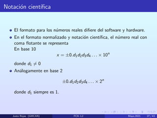 Notación cientı́fica
El formato para los números reales difiere del software y hardware.
En el formato normalizado y notación cientı́fica, el número real con
coma flotante se representa
En base 10
x = ±0.d1d2d3d4 . . . × 10n
donde d1 6= 0
Análogamente en base 2
±0.d1d2d3d4 . . . × 2n
donde d1 siempre es 1.
Justo Rojas (GMCAN) FCII- L2 Mayo,2021 27 / 43
 