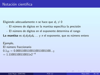 Notación cientı́fica
Eligiendo adecuadamente n se hace que d1 6= 0
- El número de dı́gitos en la mantisa especifica la precisión
- El número de dı́gitos en el exponente determina el rango
La mantisa es d1d2d3d4 . . . y n el exponente, que es número entero
Ejemplo,
El número fraccionario
0.110 = 0.00011001100110011001100...2
= 1.11001100110011x2−4
Justo Rojas (GMCAN) FCII- L2 Mayo,2021 28 / 43
 