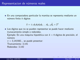 Representacion de números reales
En una computadora particular la mantisa se representa mediante un
número finito k dı́gitos
x̃ = ±.d1d2d3d4 . . . dk−1
ˆ
dk × 2n
Los dı́gitos que no se pueden representar se puede hacer mediante
trunacamiento simple o redondeo.
Ejemplo: En una máquina hipotética con k = 4 dı́gitos de precisión, el
número
π = 3,141592... se puede presentar:
Truncamiento: 3.141
Redondeo: 3.142
Justo Rojas (GMCAN) FCII- L2 Mayo,2021 29 / 43
 