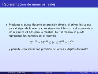 Representacion de números reales
Mediante el punto flotante de precisión simple, el primer bit se usa
para el signo de la mantisa, los siguientes 7 bits para el exponente y
los restantes 24 bits para la mantisa. De tal manera se puede
representar los números en el intervalo
2−127
≈ 10−38
≤ |x| ≤ 2127
≈ 1038
y permite representar con precisión del orden 7 dı́gitos decimales
Justo Rojas (GMCAN) FCII- L2 Mayo,2021 30 / 43
 
