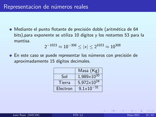 Representacion de números reales
Mediante el punto flotante de precisión doble (aritmética de 64
bits),para exponente se utiliza 10 dı́gitos y los restantes 53 para la
mantisa.
2−1023
≈ 10−308
≤ |x| ≤ 21023
≈ 10308
En este caso se puede representar los números con precisión de
aproximadamente 15 dı́gitos decimales.
Masa (Kg)
Sol 1,989x1030
Tierra 5,972x1024
Electron 9,1x10−31
Justo Rojas (GMCAN) FCII- L2 Mayo,2021 31 / 43
 
