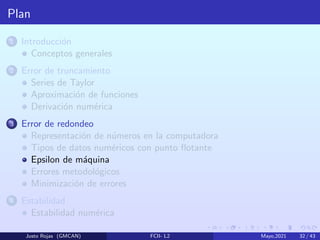 Plan
1 Introducción
Conceptos generales
2 Error de truncamiento
Series de Taylor
Aproximación de funciones
Derivación numérica
3 Error de redondeo
Representación de números en la computadora
Tipos de datos numéricos con punto flotante
Epsilon de máquina
Errores metodológicos
Minimización de errores
4 Estabilidad
Estabilidad numérica
Justo Rojas (GMCAN) FCII- L2 Mayo,2021 32 / 43
 
