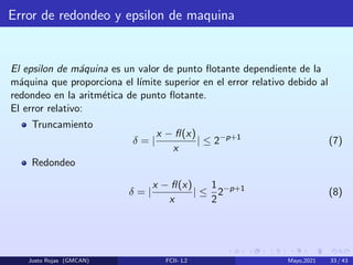 Error de redondeo y epsilon de maquina
El epsilon de máquina es un valor de punto flotante dependiente de la
máquina que proporciona el lı́mite superior en el error relativo debido al
redondeo en la aritmética de punto flotante.
El error relativo:
Truncamiento
δ = |
x − fl(x)
x
| ≤ 2−p+1
(7)
Redondeo
δ = |
x − fl(x)
x
| ≤
1
2
2−p+1
(8)
Justo Rojas (GMCAN) FCII- L2 Mayo,2021 33 / 43
 
