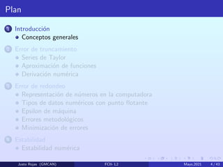 Plan
1 Introducción
Conceptos generales
2 Error de truncamiento
Series de Taylor
Aproximación de funciones
Derivación numérica
3 Error de redondeo
Representación de números en la computadora
Tipos de datos numéricos con punto flotante
Epsilon de máquina
Errores metodológicos
Minimización de errores
4 Estabilidad
Estabilidad numérica
Justo Rojas (GMCAN) FCII- L2 Mayo,2021 4 / 43
 