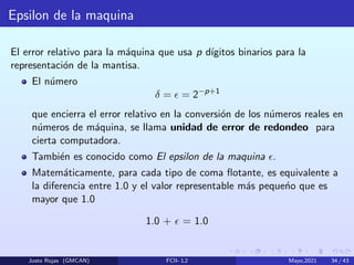 Epsilon de la maquina
El error relativo para la máquina que usa p dı́gitos binarios para la
representación de la mantisa.
El número
δ =  = 2−p+1
que encierra el error relativo en la conversión de los números reales en
números de máquina, se llama unidad de error de redondeo para
cierta computadora.
También es conocido como El epsilon de la maquina .
Matemáticamente, para cada tipo de coma flotante, es equivalente a
la diferencia entre 1.0 y el valor representable más pequeńo que es
mayor que 1.0
1.0 +  = 1.0
Justo Rojas (GMCAN) FCII- L2 Mayo,2021 34 / 43
 