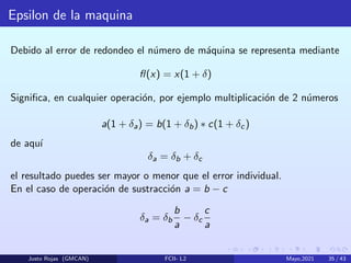 Epsilon de la maquina
Debido al error de redondeo el número de máquina se representa mediante
fl(x) = x(1 + δ)
Significa, en cualquier operación, por ejemplo multiplicación de 2 números
a(1 + δa) = b(1 + δb) ∗ c(1 + δc)
de aquı́
δa = δb + δc
el resultado puedes ser mayor o menor que el error individual.
En el caso de operación de sustracción a = b − c
δa = δb
b
a
− δc
c
a
Justo Rojas (GMCAN) FCII- L2 Mayo,2021 35 / 43
 
