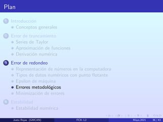 Plan
1 Introducción
Conceptos generales
2 Error de truncamiento
Series de Taylor
Aproximación de funciones
Derivación numérica
3 Error de redondeo
Representación de números en la computadora
Tipos de datos numéricos con punto flotante
Epsilon de máquina
Errores metodológicos
Minimización de errores
4 Estabilidad
Estabilidad numérica
Justo Rojas (GMCAN) FCII- L2 Mayo,2021 36 / 43
 