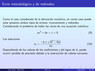Error metodológico y de redondeo
Como el caso considerado de la derivación numérica, en varios caso puede
estar presenta ambos tipos de errores: truncamiento y redondeo
Considerando el problema de hallar las raices de una ecuación cudrática
ax2
+ bx + c = 0 (9)
Las soluciones
x1 =
−b ±
√
b2 − 4ac
2a
(10)
Dependiendo de los valores de los coeficientes y del signo de b, puede
ocurrir perdida de precisión debido a la sustracción de valores cercanos.
Justo Rojas (GMCAN) FCII- L2 Mayo,2021 37 / 43
 