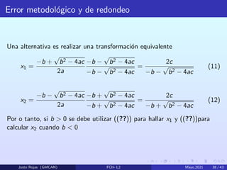 Error metodológico y de redondeo
Una alternativa es realizar una transformación equivalente
x1 =
−b +
√
b2 − 4ac
2a
−b −
√
b2 − 4ac
−b −
√
b2 − 4ac
=
2c
−b −
√
b2 − 4ac
(11)
x2 =
−b −
√
b2 − 4ac
2a
−b +
√
b2 − 4ac
−b +
√
b2 − 4ac
=
2c
−b +
√
b2 − 4ac
(12)
Por o tanto, si b  0 se debe utilizar ((??)) para hallar x1 y ((??))para
calcular x2 cuando b  0
Justo Rojas (GMCAN) FCII- L2 Mayo,2021 38 / 43
 
