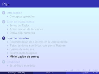 Plan
1 Introducción
Conceptos generales
2 Error de truncamiento
Series de Taylor
Aproximación de funciones
Derivación numérica
3 Error de redondeo
Representación de números en la computadora
Tipos de datos numéricos con punto flotante
Epsilon de máquina
Errores metodológicos
Minimización de errores
4 Estabilidad
Estabilidad numérica
Justo Rojas (GMCAN) FCII- L2 Mayo,2021 39 / 43
 
