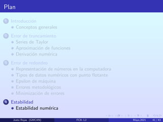 Plan
1 Introducción
Conceptos generales
2 Error de truncamiento
Series de Taylor
Aproximación de funciones
Derivación numérica
3 Error de redondeo
Representación de números en la computadora
Tipos de datos numéricos con punto flotante
Epsilon de máquina
Errores metodológicos
Minimización de errores
4 Estabilidad
Estabilidad numérica
Justo Rojas (GMCAN) FCII- L2 Mayo,2021 41 / 43
 
