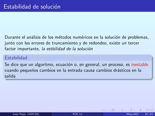 Estabilidad de solución
Durante el análisis de los métodos numéricos en la solución de problemas,
junto con los errores de truncamiento y de redondeo, existe un tercer
factor importante, la estbilidad de la solución
Estabilidad
Se dice que un algoritmo, ecuación o, en general, un proceso, es inestable
cuando pequeńos cambios en la entrada causa cambios drásticos en la
salida
Justo Rojas (GMCAN) FCII- L2 Mayo,2021 42 / 43
 