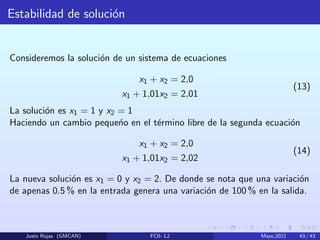 Estabilidad de solución
Consideremos la solución de un sistema de ecuaciones
x1 + x2 = 2,0
x1 + 1,01x2 = 2,01
(13)
La solución es x1 = 1 y x2 = 1
Haciendo un cambio pequeńo en el término libre de la segunda ecuación
x1 + x2 = 2,0
x1 + 1,01x2 = 2,02
(14)
La nueva solución es x1 = 0 y x2 = 2. De donde se nota que una variación
de apenas 0.5 % en la entrada genera una variación de 100 % en la salida.
Justo Rojas (GMCAN) FCII- L2 Mayo,2021 43 / 43
 