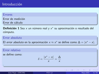Introducción
Errores
Error de medición
Error de cálculo
Definición 1 Sea x un número real y x∗ su aproximación o resultado del
cómputo.
Error absoluto
El error absoluto en la aproximación x ≈ x∗ se define como ∆ = |x∗ − x|.
Error relativo
se define como:
δ =
|x∗ − x|
x
=
∆
x
.
Justo Rojas (GMCAN) FCII- L2 Mayo,2021 6 / 43
 