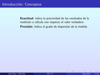 Introducción: Conceptos
Exactitud: indica la proximidad de los resultados de la
medición o cálculo con respecto al valor verdadero
Precisión: Indica el grado de dispersión de la medida
Justo Rojas (GMCAN) FCII- L2 Mayo,2021 7 / 43
 
