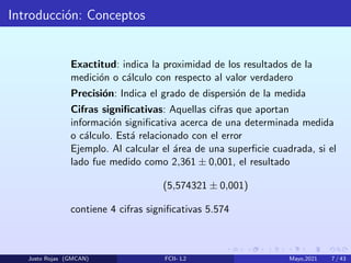 Introducción: Conceptos
Exactitud: indica la proximidad de los resultados de la
medición o cálculo con respecto al valor verdadero
Precisión: Indica el grado de dispersión de la medida
Cifras significativas: Aquellas cifras que aportan
información significativa acerca de una determinada medida
o cálculo. Está relacionado con el error
Ejemplo. Al calcular el área de una superficie cuadrada, si el
lado fue medido como 2,361 ± 0,001, el resultado
(5,574321 ± 0,001)
contiene 4 cifras significativas 5.574
Justo Rojas (GMCAN) FCII- L2 Mayo,2021 7 / 43
 