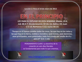 Lección 2: Para el 14 de enero de 2012




       LEE PARA EL ESTUDIO DE ESTA SEMANA: Mateo 19:4;
       Job 38:4-7; Deuteronomio 32:10, 11; Salmo 19; Juan
               1:1-13; Romanos 5:12; Isaías 66:22.

 “Porque en él fueron creadas todas las cosas, las que hay en los cielos y
las que hay en la tierra, visibles e invisibles; sean tronos, sean dominios,
  sean principados, sean potestades; todo fue creado por medio de él y
                             para él” (Col. 1:16).

               PENSAMIENTO CLAVE: La doctrina de la
                     creación en seis días literales
              es fundamental para todo lo que creemos.


                     http://midnighcry.blogspot.com
 