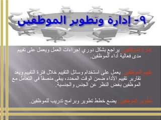 :‫الموظفين‬ ‫إدارة‬‫تقييم‬ ‫على‬ ‫ويعمل‬ ‫العمل‬ ‫إجراءات‬ ‫دوري‬ ‫بشكل‬ ‫يراجع‬
.‫الموظفين‬ ‫أداء‬ ‫فعالية‬ ‫مدى‬
:‫الموظفين‬ ‫تقييم‬‫ويعد‬ ‫التقييم‬ ‫فترة‬ ‫خلل‬ ‫التقييم‬ ‫وسائل‬ ‫استخدام‬ ‫على‬ ‫يعمل‬
‫مع‬ ‫التعامل‬ ‫في‬ ‫ا‬ً ‫منصف‬ ‫يبقى‬ ،‫المحدد‬ ‫الوقت‬ ‫ضمن‬ ‫الداء‬ ‫تقييم‬ ‫تقارير‬
.‫والجنسية‬ ‫الجنس‬ ‫عن‬ ‫النظر‬ ‫بغض‬ ‫الموظفين‬
:‫الموظفين‬ ‫تطوير‬.‫للموظفين‬ ‫تدريب‬ ‫وبرامج‬ ‫تطوير‬ ‫خطط‬ ‫يضع‬
 