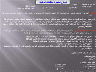 : ‫الوظيفي‬ ‫المسمى‬
‫العاملين‬ ‫أداء‬ ‫تقييم‬ ‫قسم‬ ‫رئيس‬
: ‫السم‬ ‫الموظف‬ ‫عن‬ ‫معلومات‬
‫تقييمه‬ ‫يتم‬ ‫الذي‬
‫أول‬ ‫ملمزم‬ : ‫الرتبة‬ : ‫العسكري‬ ‫الرقم‬
: ‫المهام‬: (‫)الدور‬‫في‬ ‫الوظيفي‬ ‫بالوصف‬ ‫يستعين‬ ‫أن‬ ‫ويمكن‬ ‫وظيفته‬ ‫في‬ ‫بها‬ ‫يقوم‬ ‫التي‬ ‫والواجبات‬ ‫المهام‬ ‫بذكر‬ ‫تقييمه‬ ‫يتم‬ ‫الذي‬ ‫الشخص‬ ‫يقوم‬ ‫هنا‬ "
" ‫ذلك‬
‫لشرطة‬ ‫العامة‬ ‫بالقيادة‬ ‫للعاملين‬ ‫الوظيفي‬ ‫الداء‬ ‫تقييم‬ ‫عملية‬ ‫متابعة‬ ‫في‬ ‫الوظيفية‬ ‫مهام‬ ‫وتتلخص‬ ‫العاملين‬ ‫أداء‬ ‫تقييم‬ ‫قسم‬ ‫رئيس‬ ‫مهام‬ ‫لتولي‬
‫الداء‬ ‫مستوى‬ ‫في‬ ‫الضعف‬ ‫نواحي‬ ‫على‬ ‫والتعرف‬ ‫الداء‬ ‫مؤشرات‬ ‫واستخراج‬ ‫الوظيفي‬ ‫الداء‬ ‫تقييم‬ ‫نظام‬ ‫تطوير‬ ‫على‬ ‫والعمل‬ ‫ابوظبي‬
‫مهام‬ ‫أي‬ ‫وتنفيذ‬ ‫بالدارة‬ ‫تشكل‬ ‫التي‬ ‫العمل‬ ‫فريق‬ ‫في‬ ‫بالمساهمة‬ ‫وأقوم‬ ‫بالقسم‬ ‫الجودة‬ ‫وإجراءات‬ ‫نظم‬ ‫تطبيق‬ ‫على‬ ‫وأعمل‬ ‫التميز‬ ‫ونواحي‬
.‫رؤسائي‬ ‫مني‬ ‫يطلبها‬
: ‫الدور‬ ‫بهذا‬ ‫المرتبطة‬ ‫الولويات‬"‫سوف‬ ‫التي‬ ‫والولويات‬ ‫الهداف‬ ‫بتحديد‬ ‫المباشر‬ ‫مسئوله‬ ‫مع‬ ‫بالمشاركة‬ ‫تقييمه‬ ‫يتم‬ ‫الذي‬ ‫الشخص‬ ‫يقوم‬ ‫هنا‬
" ‫المكان‬ ‫بقدر‬ ‫العامة‬ ‫القيادة‬ ‫بأهداف‬ ‫مرتبطة‬ ‫الولويات‬ ‫هذه‬ ‫وتكون‬ ‫القادم‬ ‫العام‬ ‫خل ل‬ ‫تحقيقها‬ ‫على‬ ‫يعمل‬
1)‫لعام‬ ‫الوظيفي‬ ‫الداء‬ ‫تقييم‬ ‫عملية‬ ‫ومتابعة‬ ‫اعتماده‬ ‫تم‬ ‫الذي‬ ‫النموذج‬ ‫وفق‬ ‫التقييم‬ ‫نظام‬ ‫تطبيق‬2007.‫م‬
2)‫التقييم‬ ‫نظام‬ ‫متطلبات‬ ‫يغطي‬ ‫إلكتروني‬ ‫نظام‬ ‫إلى‬ ‫للوصول‬ ‫اللكتروني‬ ‫التقييم‬ ‫برنامج‬ ‫تطوير‬OPAS.
3)‫عن‬ ‫يقل‬ ‫ل‬ ‫ما‬ ‫قياس‬80‫التقييم‬ ‫نظام‬ ‫عن‬ ‫رضاهم‬ ‫على‬ ‫والتعرف‬ ‫العاملين‬ ‫من‬ %OPAS.
4).‫التقييم‬ ‫بقسم‬ ‫الجودة‬ ‫وإجراءات‬ ‫ونظم‬ ‫معايير‬ ‫تطبيق‬
5)‫في‬ ‫تسهم‬ ‫أن‬ ‫يمكن‬ ‫التي‬ ‫للدورات‬ ‫وتنسيبهم‬ ‫التدريبية‬ ‫احتياجاتهم‬ ‫تحديد‬ ‫خلل‬ ‫من‬ ‫بالقسم‬ ‫العاملين‬ ‫وقدرات‬ ‫مهارات‬ ‫تطوير‬ ‫في‬ ‫المساهمة‬
.‫مهاراتهم‬ ‫تنمية‬
: ‫للتقييم‬ ‫الخاضع‬ ‫الموظف‬ ‫هاتف‬ ‫رقم‬
: ‫الموظف‬ ‫توقيع‬
: ‫التاريخ‬
: ‫المباشر‬ ‫المسئول‬ ‫توقيع‬
: ‫الوظيفي‬ ‫المسمى‬ : ‫الســــــــــم‬
: ‫التوقيـــــع‬ : ‫العسكـــــري‬ ‫الرقم‬
: ‫التاريــــخ‬ : ‫الرتبــــــــــة‬
‫الوظيفة‬ ‫متطلبات‬ ‫استمارة‬ ‫نموذج‬
 