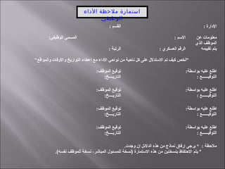‫الداء‬ ‫ملحظة‬ ‫استمارة‬
‫الوظيفي‬
: ‫القسم‬ : ‫الدارة‬
:‫الوظيفي‬ ‫المسمي‬ : ‫السم‬ ‫عن‬ ‫معلومات‬
‫الذي‬ ‫الموظف‬
‫تقييمه‬ ‫يتم‬: ‫الرتبة‬ : ‫العسكري‬ ‫الرقم‬
"‫والمواقع‬ ‫والوقات‬ ‫التواريخ‬ ‫إعطاء‬ ‫مع‬ ‫الداء‬ ‫نواحي‬ ‫من‬ ‫ناحية‬ ‫كل‬ ‫على‬ ‫الستدلل‬ ‫تم‬ ‫كيف‬ ‫"لخص‬
:‫الموظف‬ ‫توقيع‬
:‫التاريــــخ‬
:‫بواسطة‬ ‫عليه‬ ‫اطلع‬
: ‫التوقيــــــع‬
:‫الموظف‬ ‫توقيع‬
:‫التاريــــخ‬
:‫بواسطة‬ ‫عليه‬ ‫اطلع‬
: ‫التوقيــــــع‬
:‫الموظف‬ ‫توقيع‬
:‫التاريــــخ‬
:‫بواسطة‬ ‫عليه‬ ‫اطلع‬
: ‫التوقيــــــع‬
:‫الموظف‬ ‫توقيع‬
:‫التاريــــخ‬
:‫بواسطة‬ ‫عليه‬ ‫اطلع‬
: ‫التوقيــــــع‬
.‫وجدت‬ ‫إن‬ ‫الدلئل‬ ‫هذه‬ ‫من‬ ‫نماذج‬ ‫إرفاق‬ ‫يرجى‬ * : ‫ملحظة‬
.(‫نفسه‬ ‫للموظف‬ ‫نسخة‬ ،‫المباشر‬ ‫للمسئول‬ ‫)نسخة‬ ‫الـستمارة‬ ‫هذه‬ ‫من‬ ‫بنسختين‬ ‫الظحتفاظ‬ ‫يتم‬ *
 