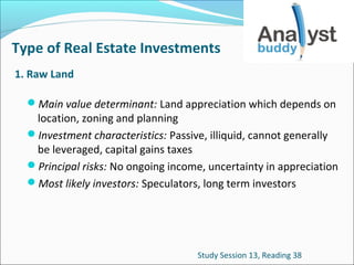 Type of Real Estate Investments
1. Raw Land
Main value determinant: Land appreciation which depends on

location, zoning and planning
Investment characteristics: Passive, illiquid, cannot generally
be leveraged, capital gains taxes
Principal risks: No ongoing income, uncertainty in appreciation
Most likely investors: Speculators, long term investors

Study Session 13, Reading 38

 