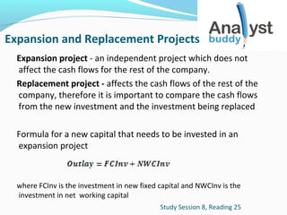 Expansion and Replacement Projects
Expansion project - an independent project which does not
affect the cash flows for the rest of the company.
Replacement project - affects the cash flows of the rest of the
company, therefore it is important to compare the cash flows
from the new investment and the investment being replaced
Formula for a new capital that needs to be invested in an
expansion project

where FCInv is the investment in new fixed capital and NWCInv is the
investment in net working capital
Study Session 8, Reading 25

 