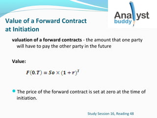 Value of a Forward Contract
at Initiation
valuation of a forward contracts - the amount that one party
will have to pay the other party in the future
Value:

The price of the forward contract is set at zero at the time of

initiation.

Study Session 16, Reading 48

 