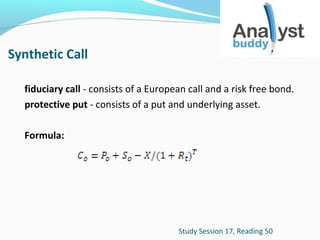 Synthetic Call
fiduciary call - consists of a European call and a risk free bond.
protective put - consists of a put and underlying asset.
Formula:

Study Session 17, Reading 50

 